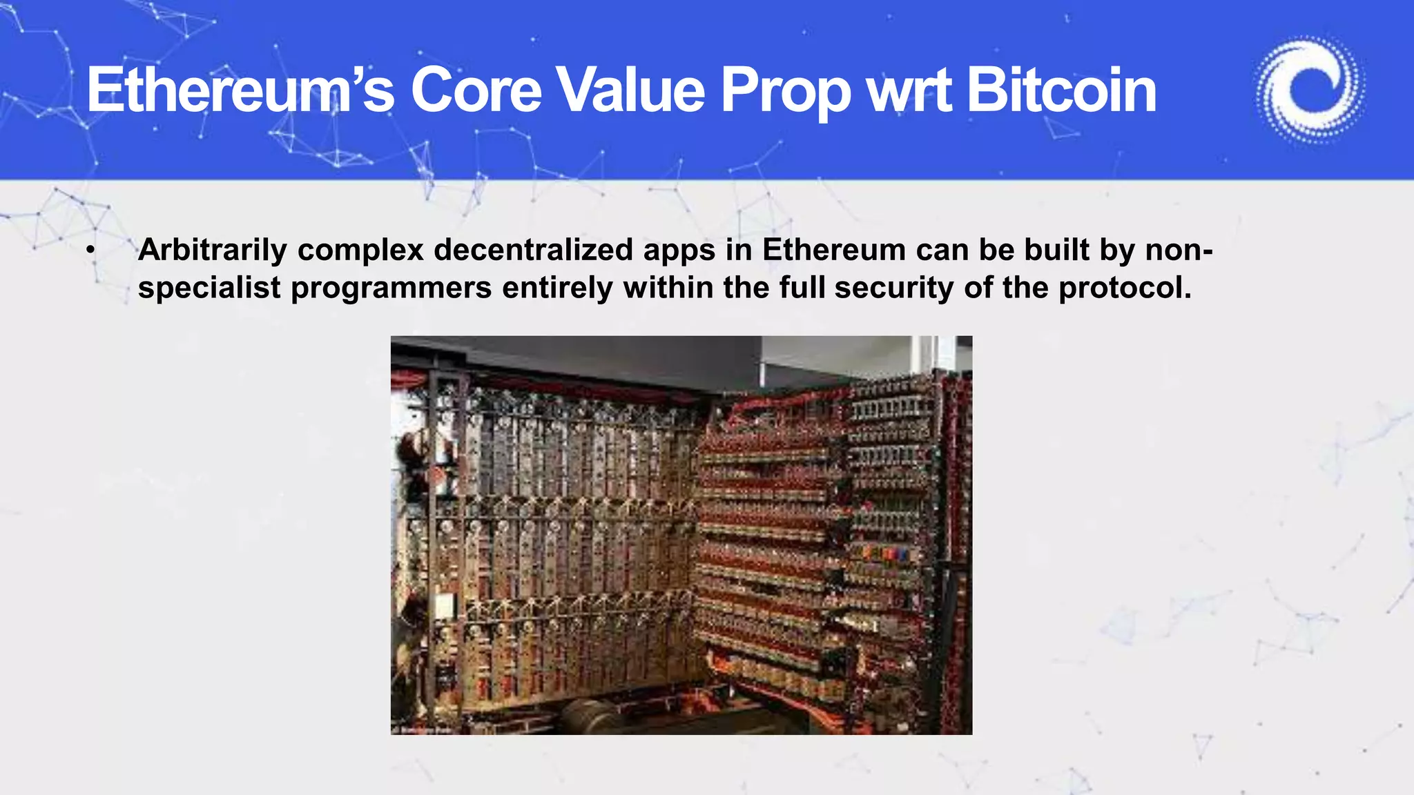 Ethereum’s Core Value Prop wrt Bitcoin
• Arbitrarily complex decentralized apps in Ethereum can be built by non-
specialist programmers entirely within the full security of the protocol.
 