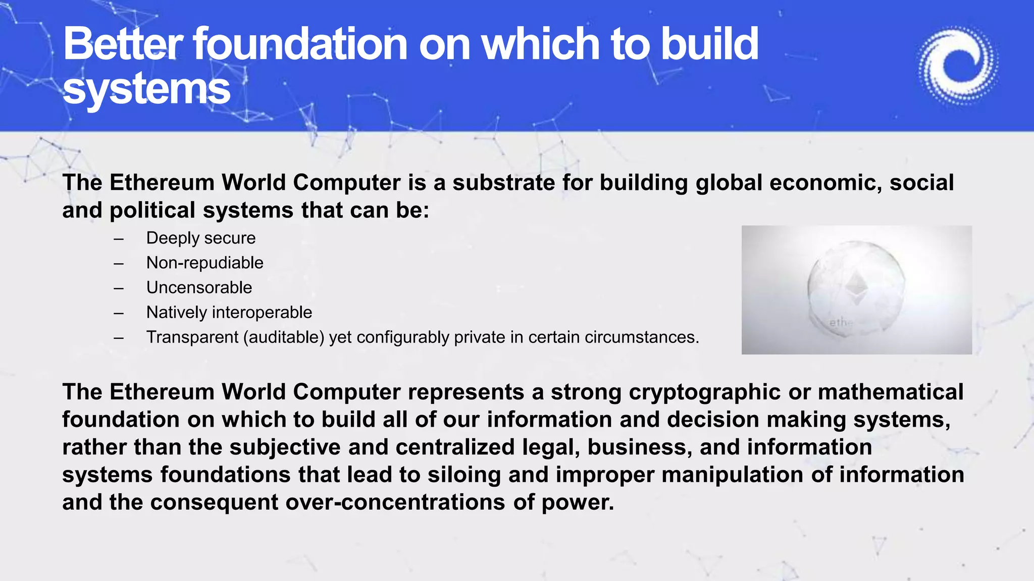 Better foundation on which to build
systems
The Ethereum World Computer is a substrate for building global economic, social
and political systems that can be:
– Deeply secure
– Non-repudiable
– Uncensorable
– Natively interoperable
– Transparent (auditable) yet configurably private in certain circumstances.
The Ethereum World Computer represents a strong cryptographic or mathematical
foundation on which to build all of our information and decision making systems,
rather than the subjective and centralized legal, business, and information
systems foundations that lead to siloing and improper manipulation of information
and the consequent over-concentrations of power.
 