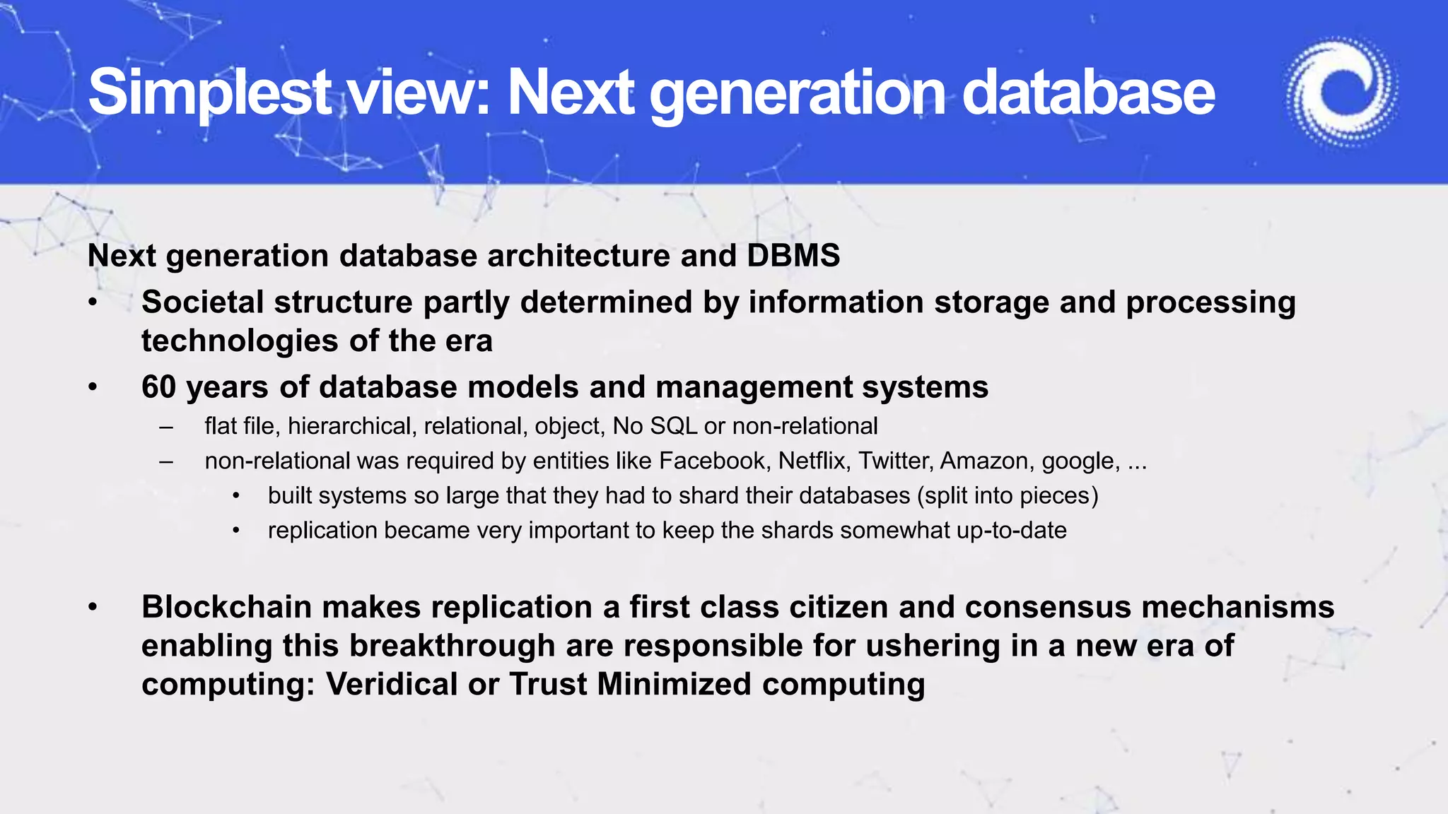 Simplest view: Next generation database
Next generation database architecture and DBMS
• Societal structure partly determined by information storage and processing
technologies of the era
• 60 years of database models and management systems
– flat file, hierarchical, relational, object, No SQL or non-relational
– non-relational was required by entities like Facebook, Netflix, Twitter, Amazon, google, ...
• built systems so large that they had to shard their databases (split into pieces)
• replication became very important to keep the shards somewhat up-to-date
• Blockchain makes replication a first class citizen and consensus mechanisms
enabling this breakthrough are responsible for ushering in a new era of
computing: Veridical or Trust Minimized computing
 