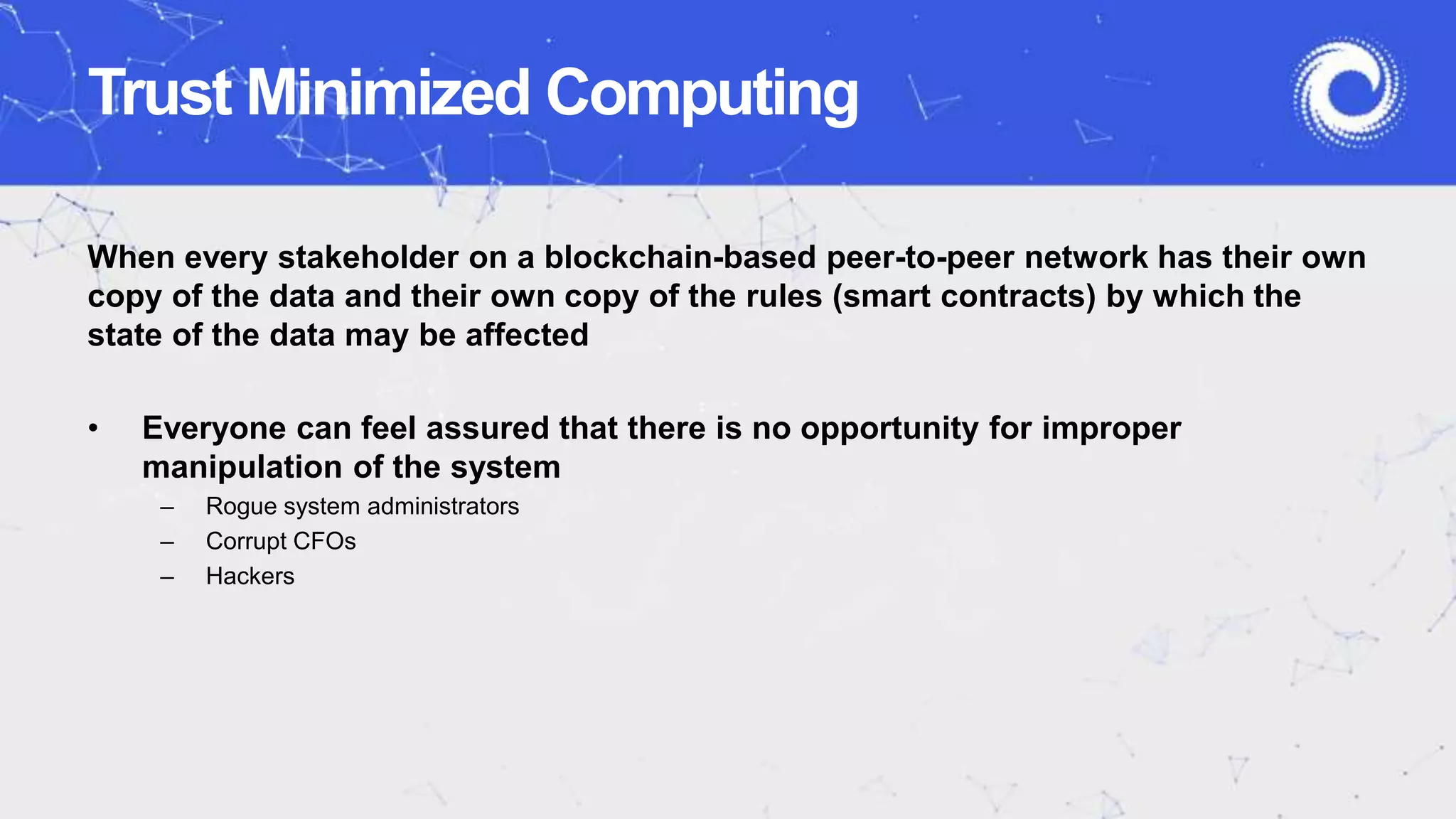Trust Minimized Computing
When every stakeholder on a blockchain-based peer-to-peer network has their own
copy of the data and their own copy of the rules (smart contracts) by which the
state of the data may be affected
• Everyone can feel assured that there is no opportunity for improper
manipulation of the system
– Rogue system administrators
– Corrupt CFOs
– Hackers
 