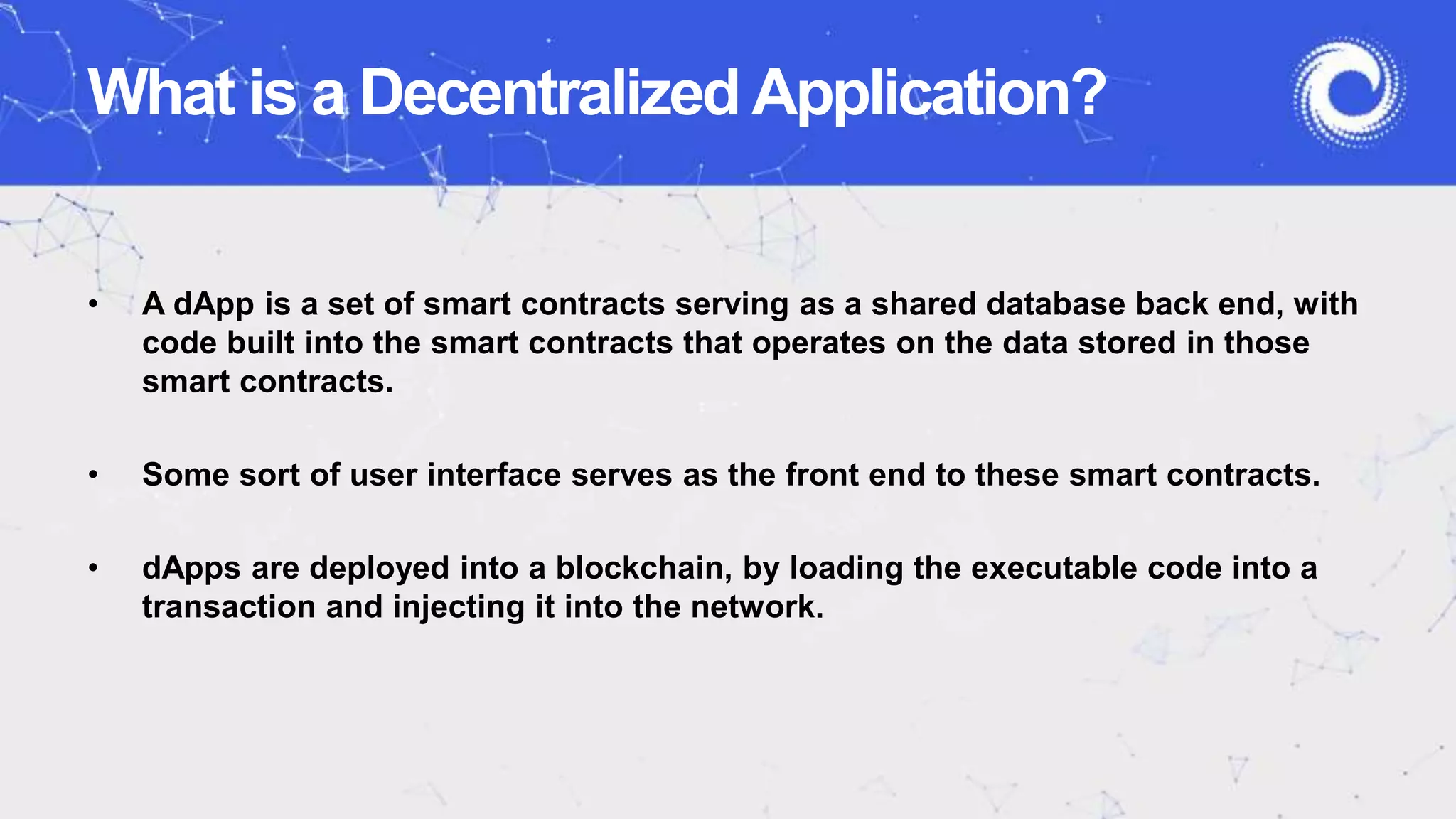 What is a Decentralized Application?
• A dApp is a set of smart contracts serving as a shared database back end, with
code built into the smart contracts that operates on the data stored in those
smart contracts.
• Some sort of user interface serves as the front end to these smart contracts.
• dApps are deployed into a blockchain, by loading the executable code into a
transaction and injecting it into the network.
 