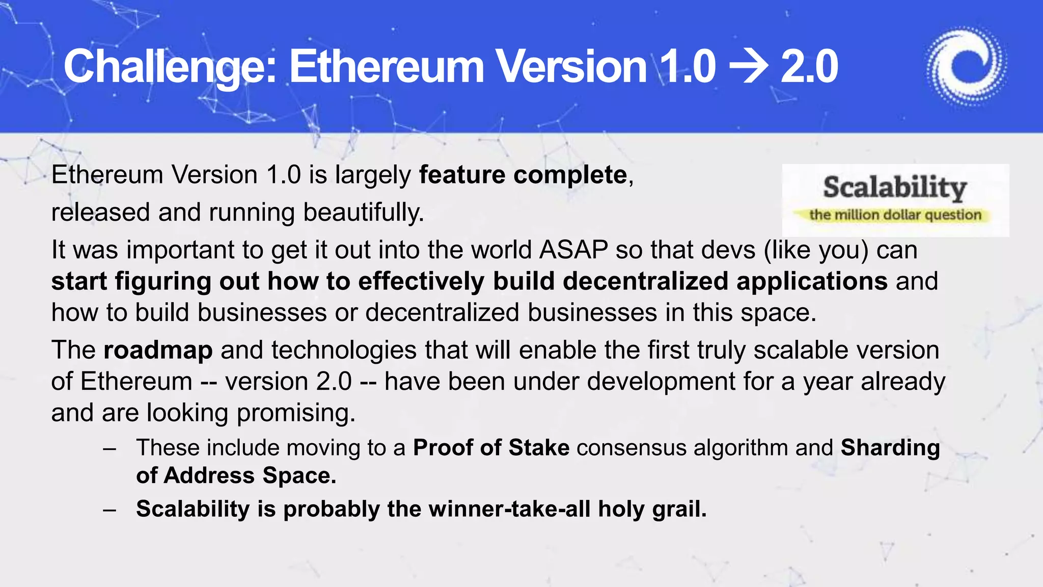 Challenge: Ethereum Version 1.0  2.0
Ethereum Version 1.0 is largely feature complete,
released and running beautifully.
It was important to get it out into the world ASAP so that devs (like you) can
start figuring out how to effectively build decentralized applications and
how to build businesses or decentralized businesses in this space.
The roadmap and technologies that will enable the first truly scalable version
of Ethereum -- version 2.0 -- have been under development for a year already
and are looking promising.
– These include moving to a Proof of Stake consensus algorithm and Sharding
of Address Space.
– Scalability is probably the winner-take-all holy grail.
 