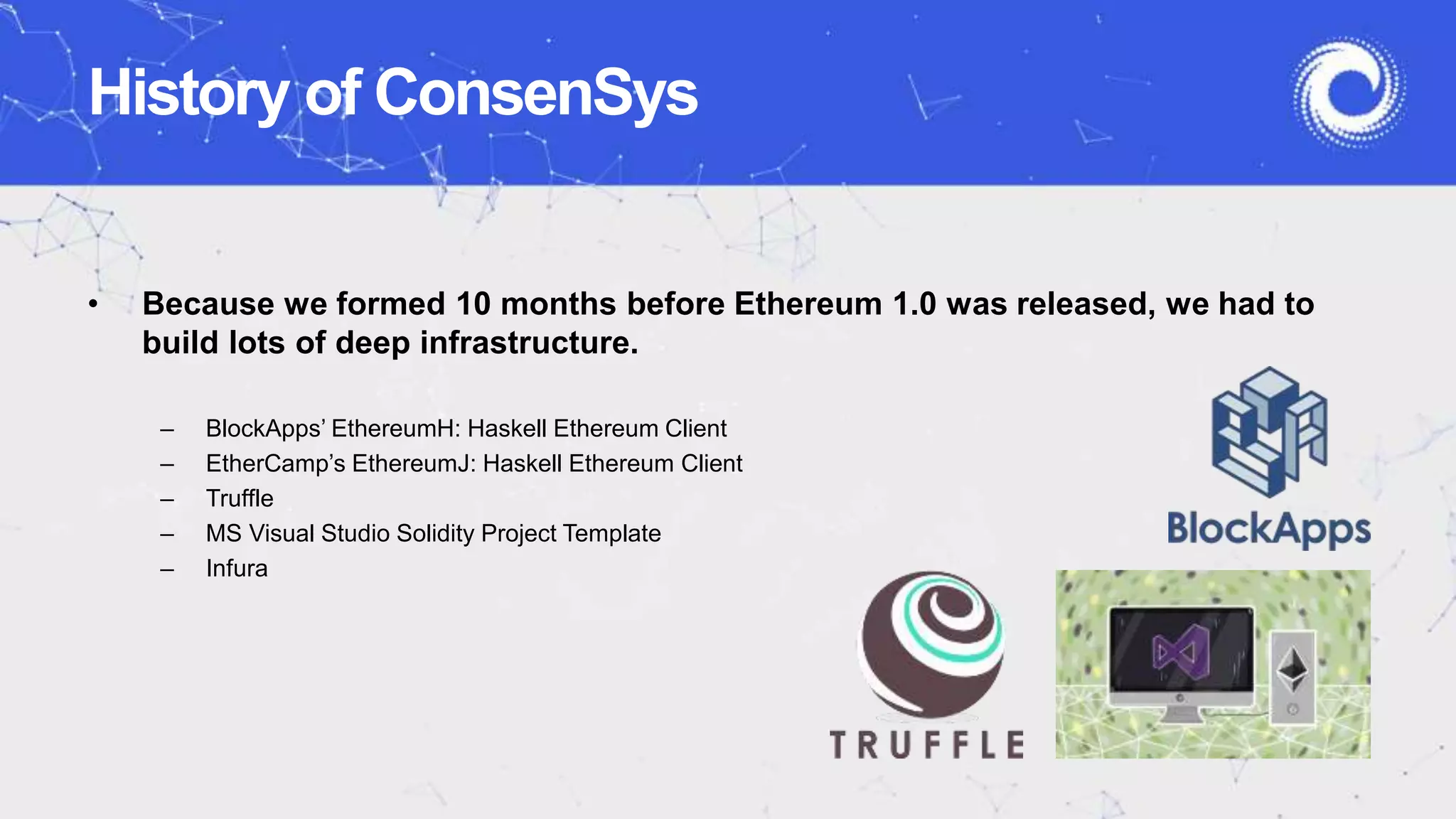History of ConsenSys
• Because we formed 10 months before Ethereum 1.0 was released, we had to
build lots of deep infrastructure.
– BlockApps’ EthereumH: Haskell Ethereum Client
– EtherCamp’s EthereumJ: Haskell Ethereum Client
– Truffle
– MS Visual Studio Solidity Project Template
– Infura
 