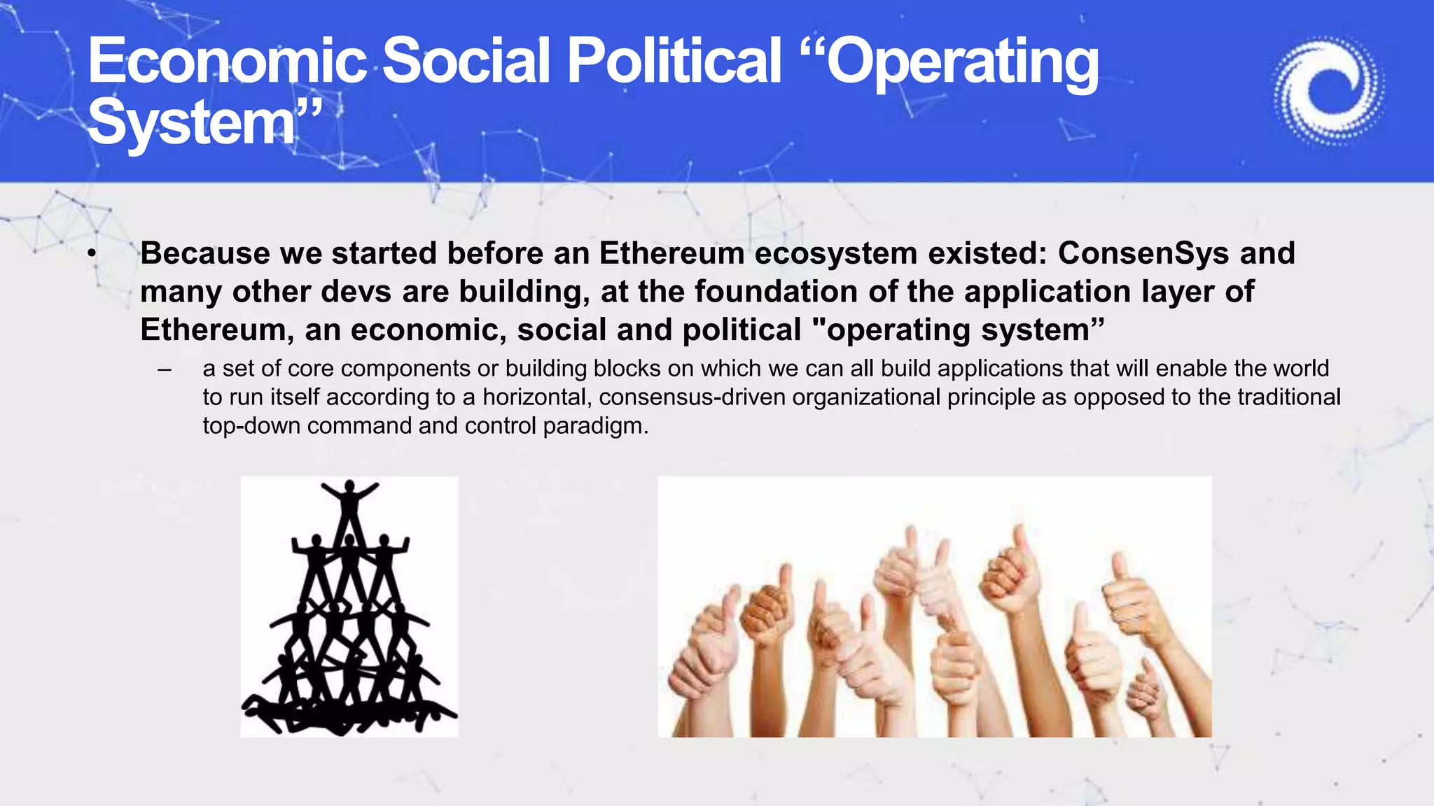 Economic Social Political “Operating
System”
• Because we started before an Ethereum ecosystem existed: ConsenSys and
many other devs are building, at the foundation of the application layer of
Ethereum, an economic, social and political "operating system”
– a set of core components or building blocks on which we can all build applications that will enable the world
to run itself according to a horizontal, consensus-driven organizational principle as opposed to the traditional
top-down command and control paradigm.
 