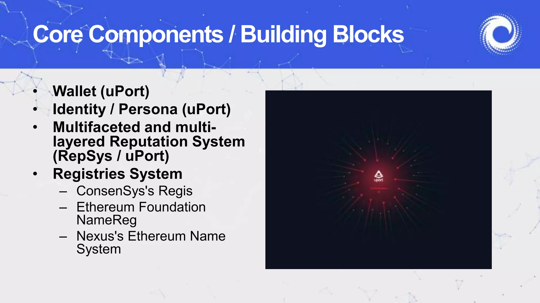 • Wallet (uPort)
• Identity / Persona (uPort)
• Multifaceted and multi-
layered Reputation System
(RepSys / uPort)
• Registries System
– ConsenSys's Regis
– Ethereum Foundation
NameReg
– Nexus's Ethereum Name
System
Core Components / Building Blocks
 