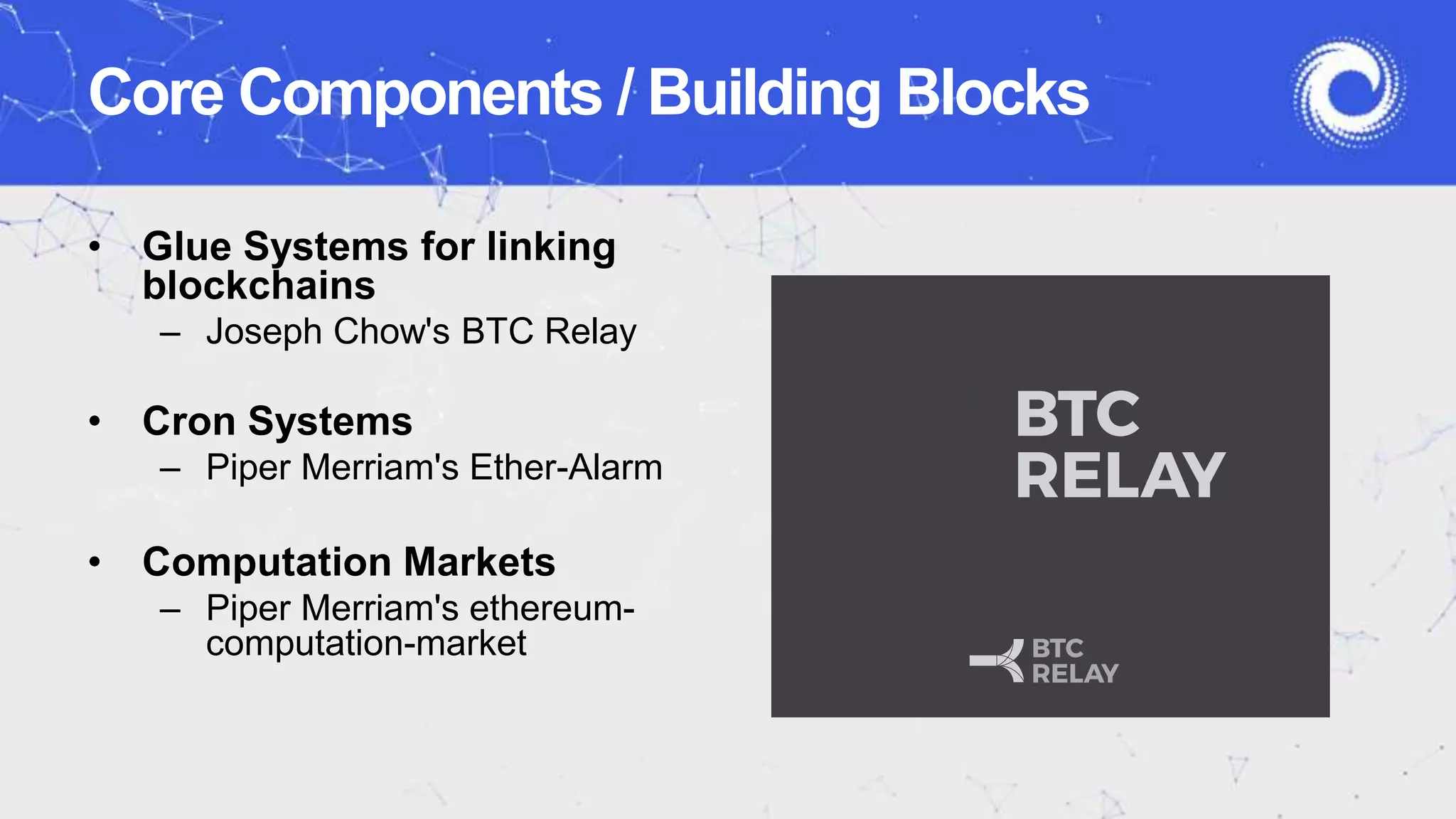 • Glue Systems for linking
blockchains
– Joseph Chow's BTC Relay
• Cron Systems
– Piper Merriam's Ether-Alarm
• Computation Markets
– Piper Merriam's ethereum-
computation-market
Core Components / Building Blocks
 
