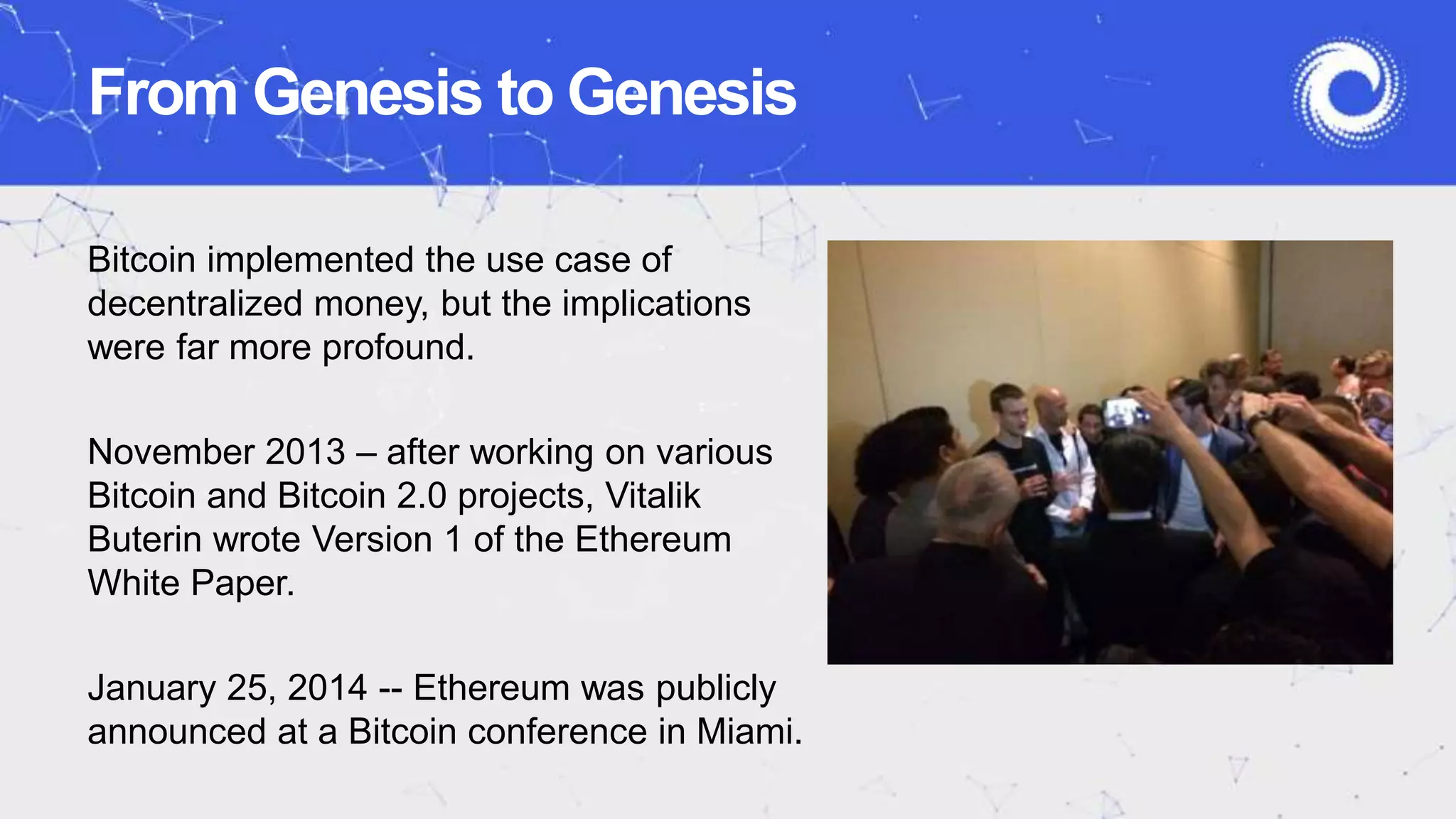 From Genesis to Genesis
Bitcoin implemented the use case of
decentralized money, but the implications
were far more profound.
November 2013 – after working on various
Bitcoin and Bitcoin 2.0 projects, Vitalik
Buterin wrote Version 1 of the Ethereum
White Paper.
January 25, 2014 -- Ethereum was publicly
announced at a Bitcoin conference in Miami.
 