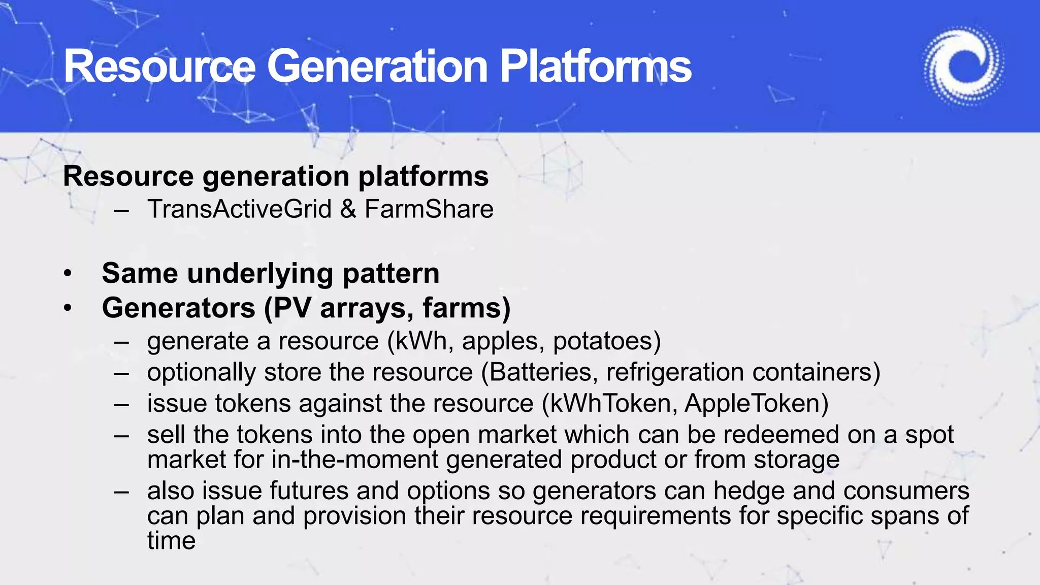 Resource generation platforms
– TransActiveGrid & FarmShare
• Same underlying pattern
• Generators (PV arrays, farms)
– generate a resource (kWh, apples, potatoes)
– optionally store the resource (Batteries, refrigeration containers)
– issue tokens against the resource (kWhToken, AppleToken)
– sell the tokens into the open market which can be redeemed on a spot
market for in-the-moment generated product or from storage
– also issue futures and options so generators can hedge and consumers
can plan and provision their resource requirements for specific spans of
time
Resource Generation Platforms
 