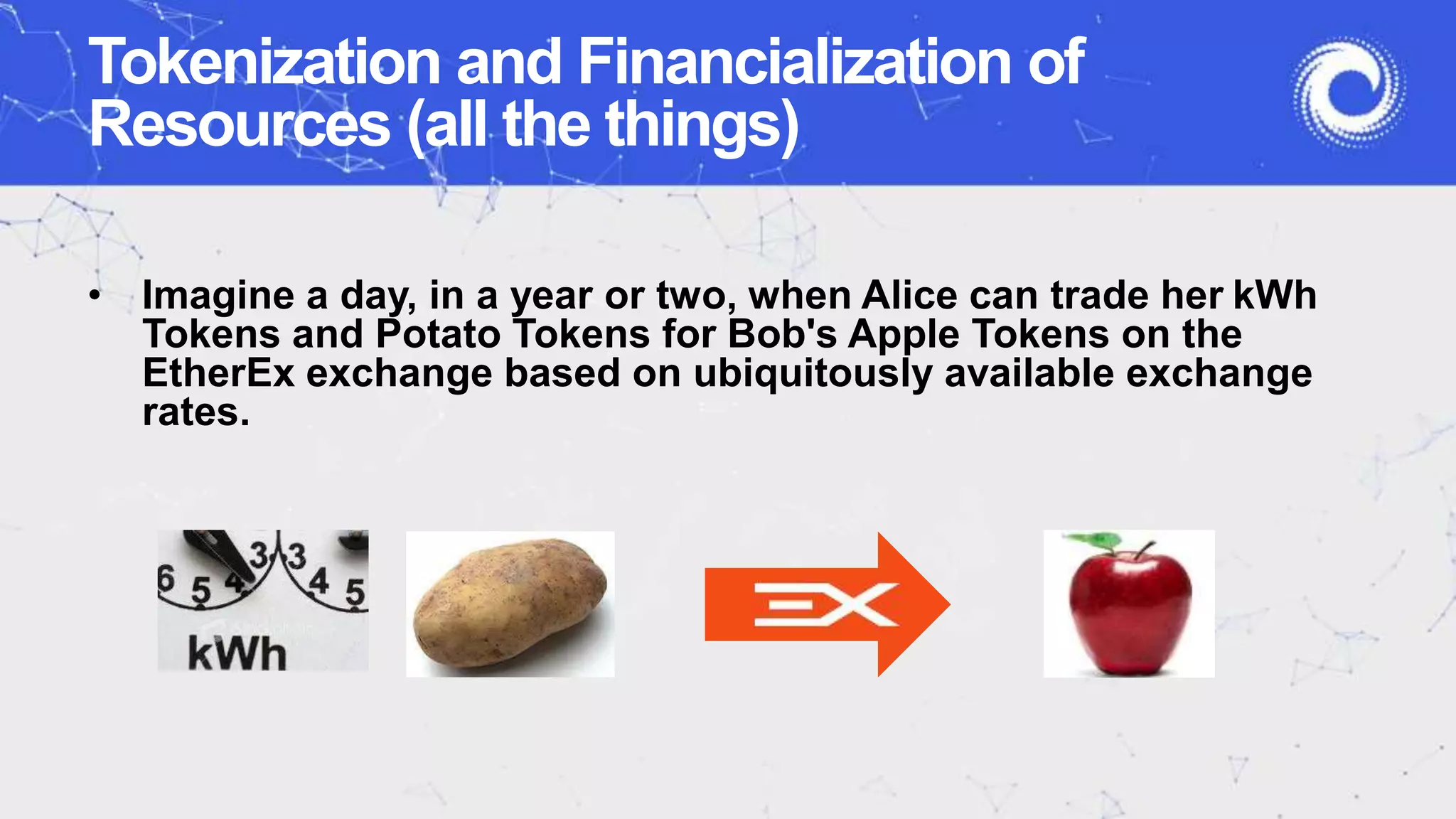 • Imagine a day, in a year or two, when Alice can trade her kWh
Tokens and Potato Tokens for Bob's Apple Tokens on the
EtherEx exchange based on ubiquitously available exchange
rates.
Tokenization and Financialization of
Resources (all the things)
 