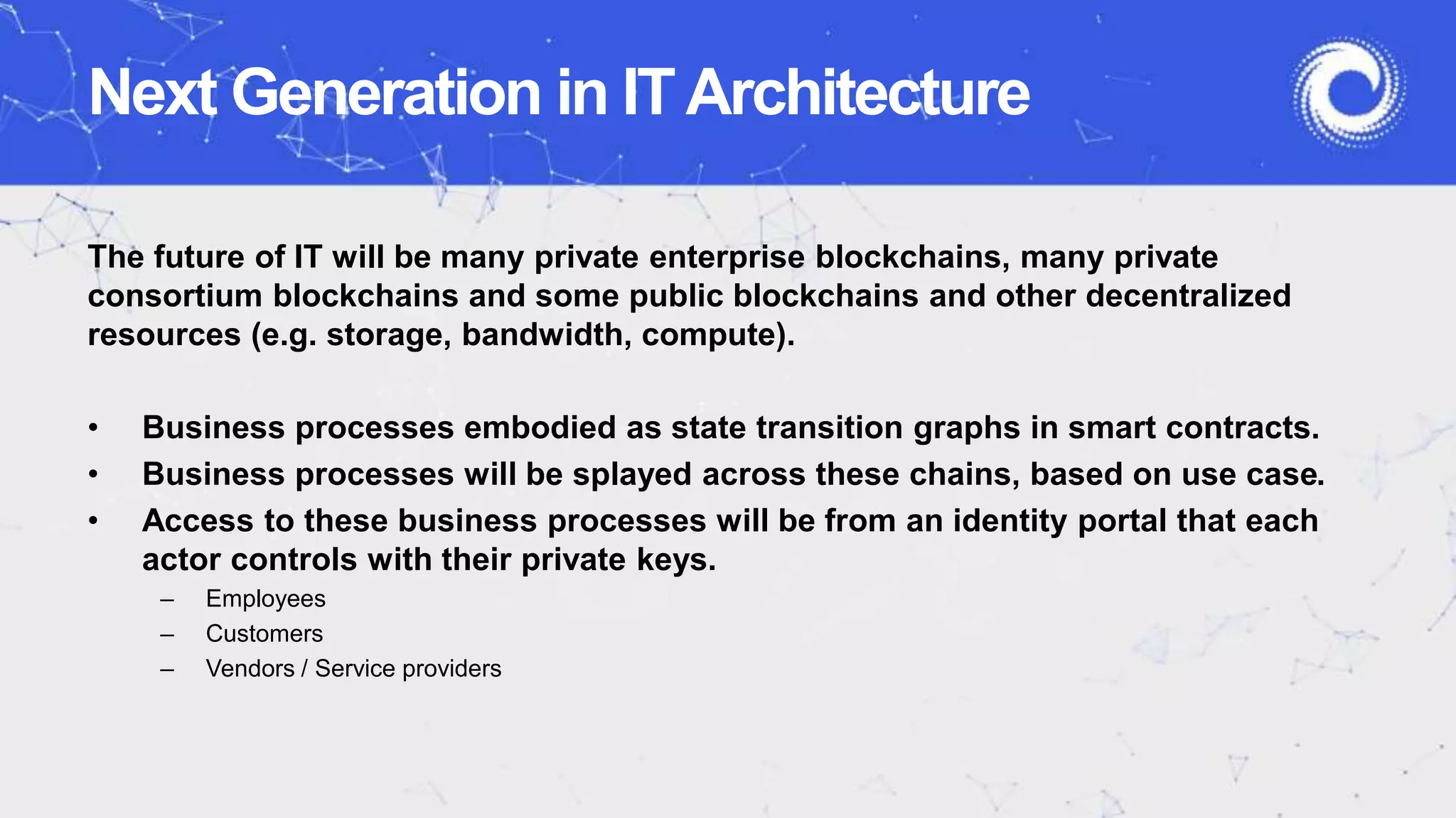 Next Generation in ITArchitecture
The future of IT will be many private enterprise blockchains, many private
consortium blockchains and some public blockchains and other decentralized
resources (e.g. storage, bandwidth, compute).
• Business processes embodied as state transition graphs in smart contracts.
• Business processes will be splayed across these chains, based on use case.
• Access to these business processes will be from an identity portal that each
actor controls with their private keys.
– Employees
– Customers
– Vendors / Service providers
 