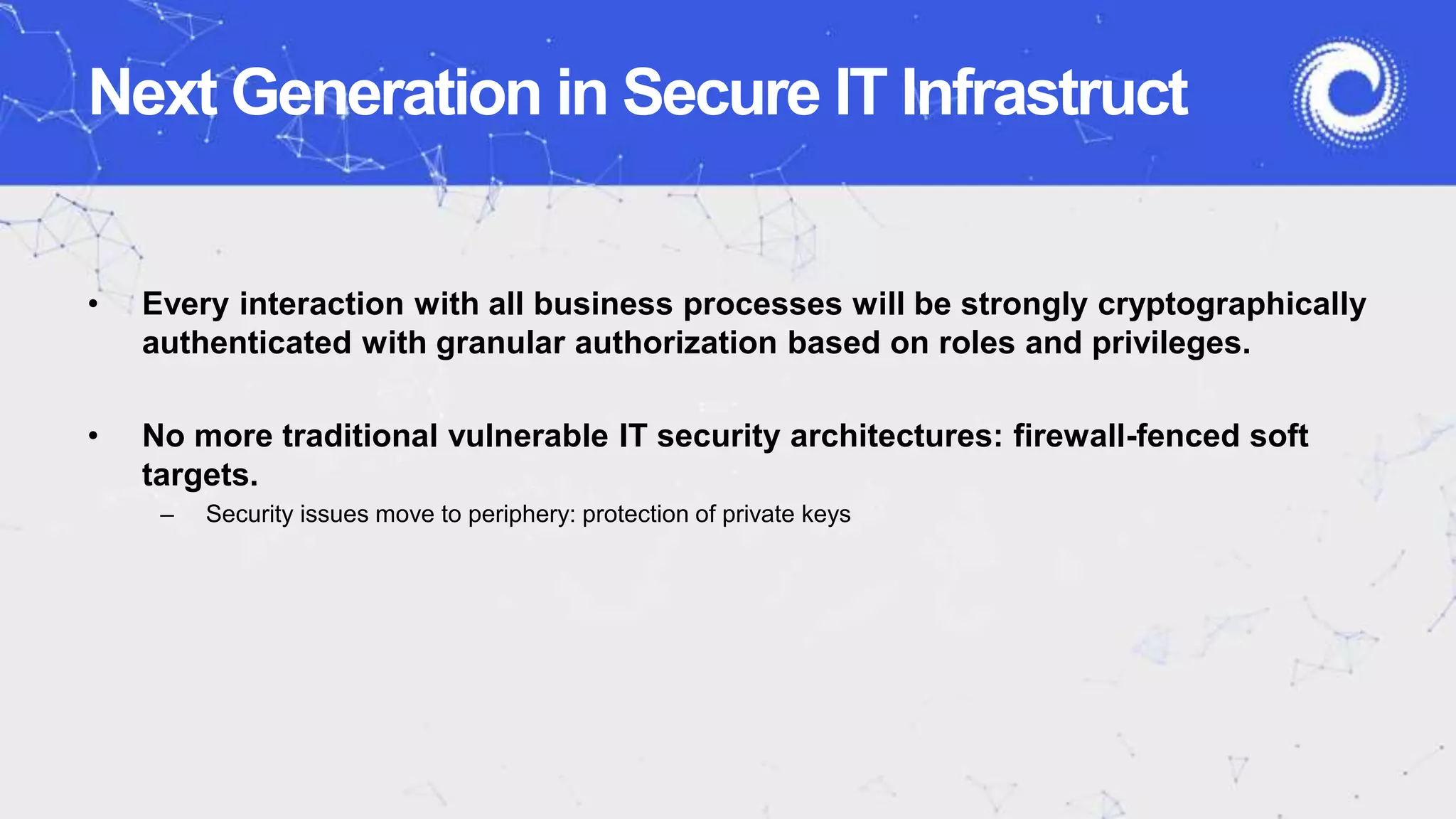 Next Generation in Secure IT Infrastruct
• Every interaction with all business processes will be strongly cryptographically
authenticated with granular authorization based on roles and privileges.
• No more traditional vulnerable IT security architectures: firewall-fenced soft
targets.
– Security issues move to periphery: protection of private keys
 
