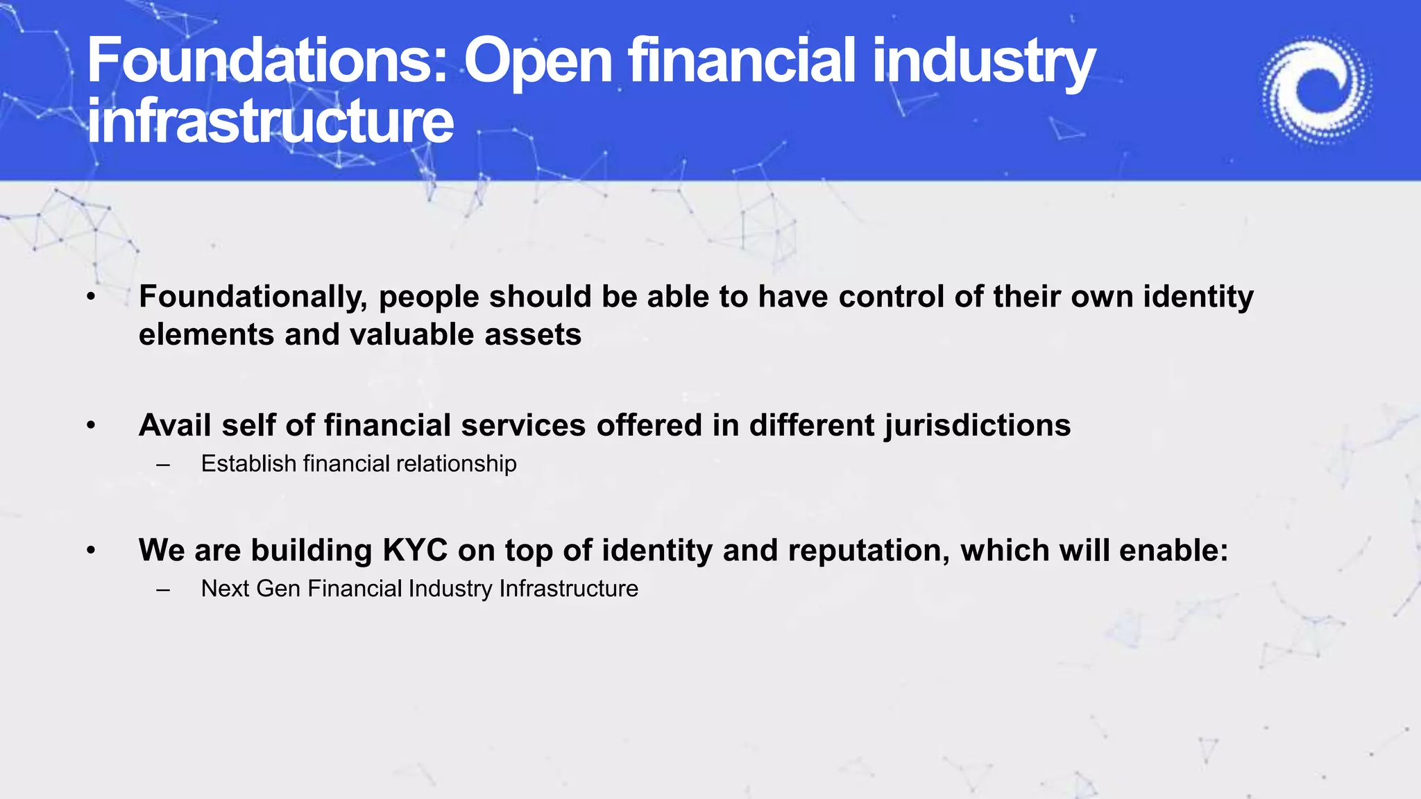 Foundations: Open financial industry
infrastructure
• Foundationally, people should be able to have control of their own identity
elements and valuable assets
• Avail self of financial services offered in different jurisdictions
– Establish financial relationship
• We are building KYC on top of identity and reputation, which will enable:
– Next Gen Financial Industry Infrastructure
 