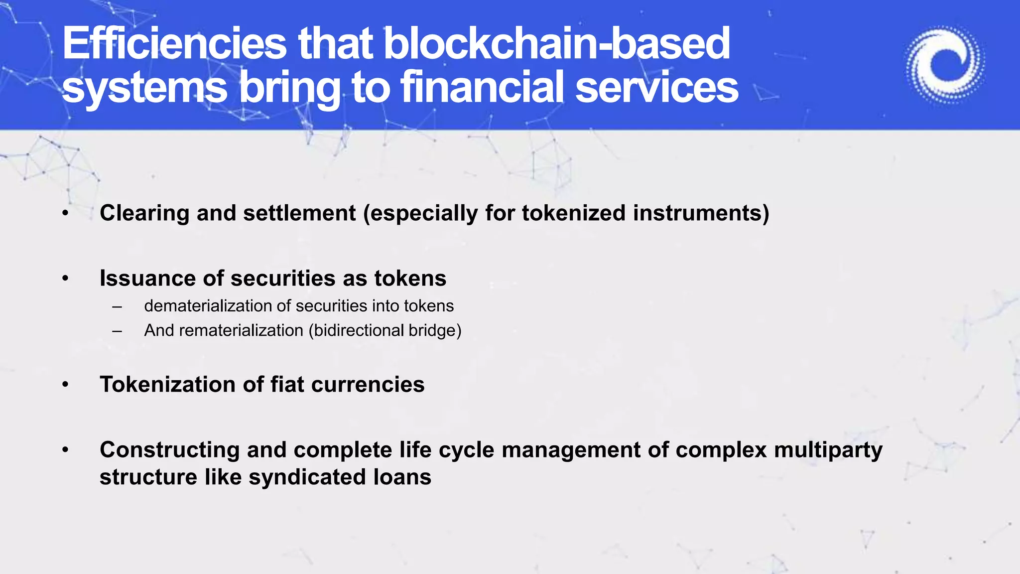 Efficiencies that blockchain-based
systems bring to financial services
• Clearing and settlement (especially for tokenized instruments)
• Issuance of securities as tokens
– dematerialization of securities into tokens
– And rematerialization (bidirectional bridge)
• Tokenization of fiat currencies
• Constructing and complete life cycle management of complex multiparty
structure like syndicated loans
 