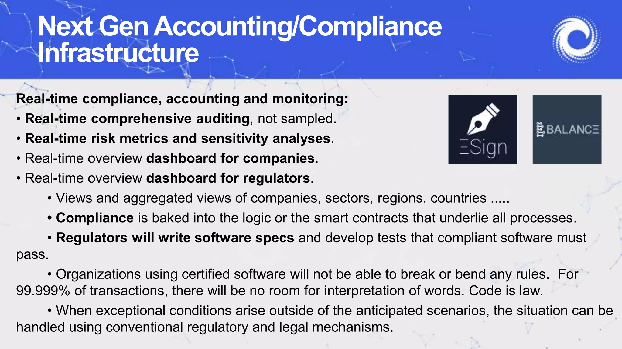 Next GenAccounting/Compliance
Infrastructure
Real-time compliance, accounting and monitoring:
• Real-time comprehensive auditing, not sampled.
• Real-time risk metrics and sensitivity analyses.
• Real-time overview dashboard for companies.
• Real-time overview dashboard for regulators.
• Views and aggregated views of companies, sectors, regions, countries .....
• Compliance is baked into the logic or the smart contracts that underlie all processes.
• Regulators will write software specs and develop tests that compliant software must
pass.
• Organizations using certified software will not be able to break or bend any rules. For
99.999% of transactions, there will be no room for interpretation of words. Code is law.
• When exceptional conditions arise outside of the anticipated scenarios, the situation can be
handled using conventional regulatory and legal mechanisms.
 