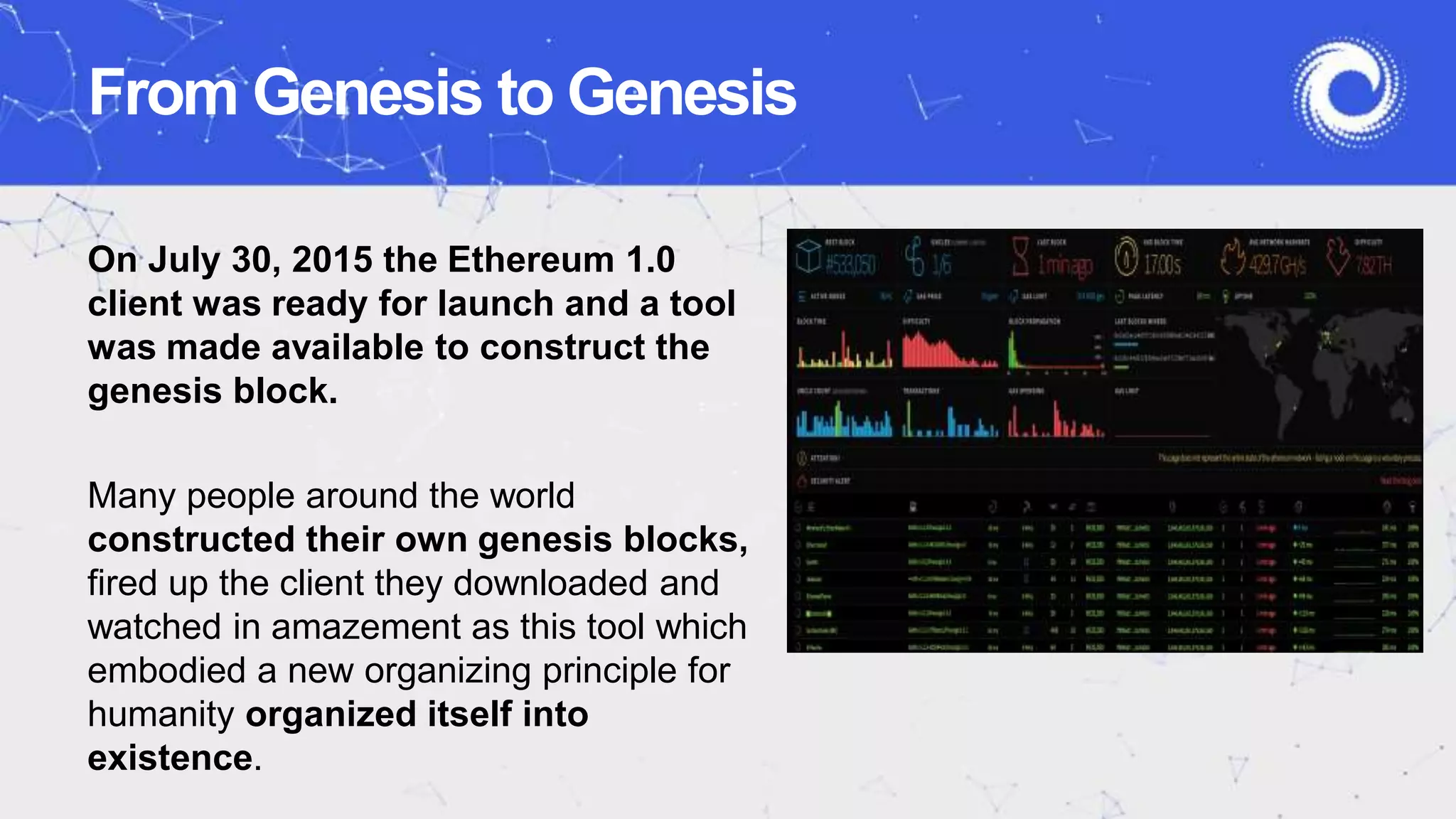 From Genesis to Genesis
On July 30, 2015 the Ethereum 1.0
client was ready for launch and a tool
was made available to construct the
genesis block.
Many people around the world
constructed their own genesis blocks,
fired up the client they downloaded and
watched in amazement as this tool which
embodied a new organizing principle for
humanity organized itself into
existence.
 