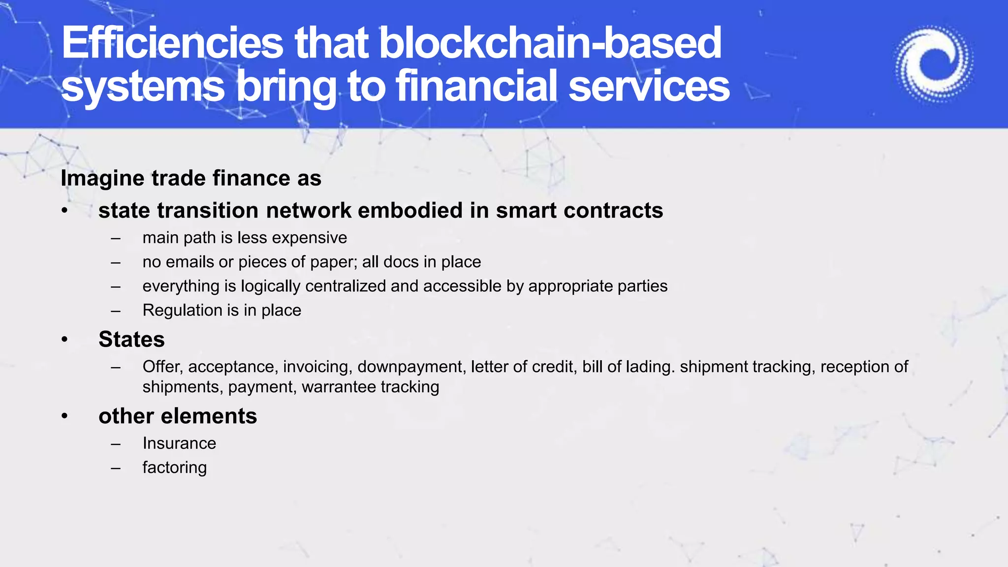 Efficiencies that blockchain-based
systems bring to financial services
Imagine trade finance as
• state transition network embodied in smart contracts
– main path is less expensive
– no emails or pieces of paper; all docs in place
– everything is logically centralized and accessible by appropriate parties
– Regulation is in place
• States
– Offer, acceptance, invoicing, downpayment, letter of credit, bill of lading. shipment tracking, reception of
shipments, payment, warrantee tracking
• other elements
– Insurance
– factoring
 
