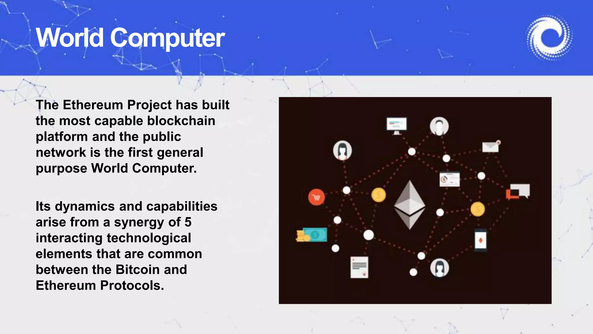 World Computer
The Ethereum Project has built
the most capable blockchain
platform and the public
network is the first general
purpose World Computer.
Its dynamics and capabilities
arise from a synergy of 5
interacting technological
elements that are common
between the Bitcoin and
Ethereum Protocols.
 