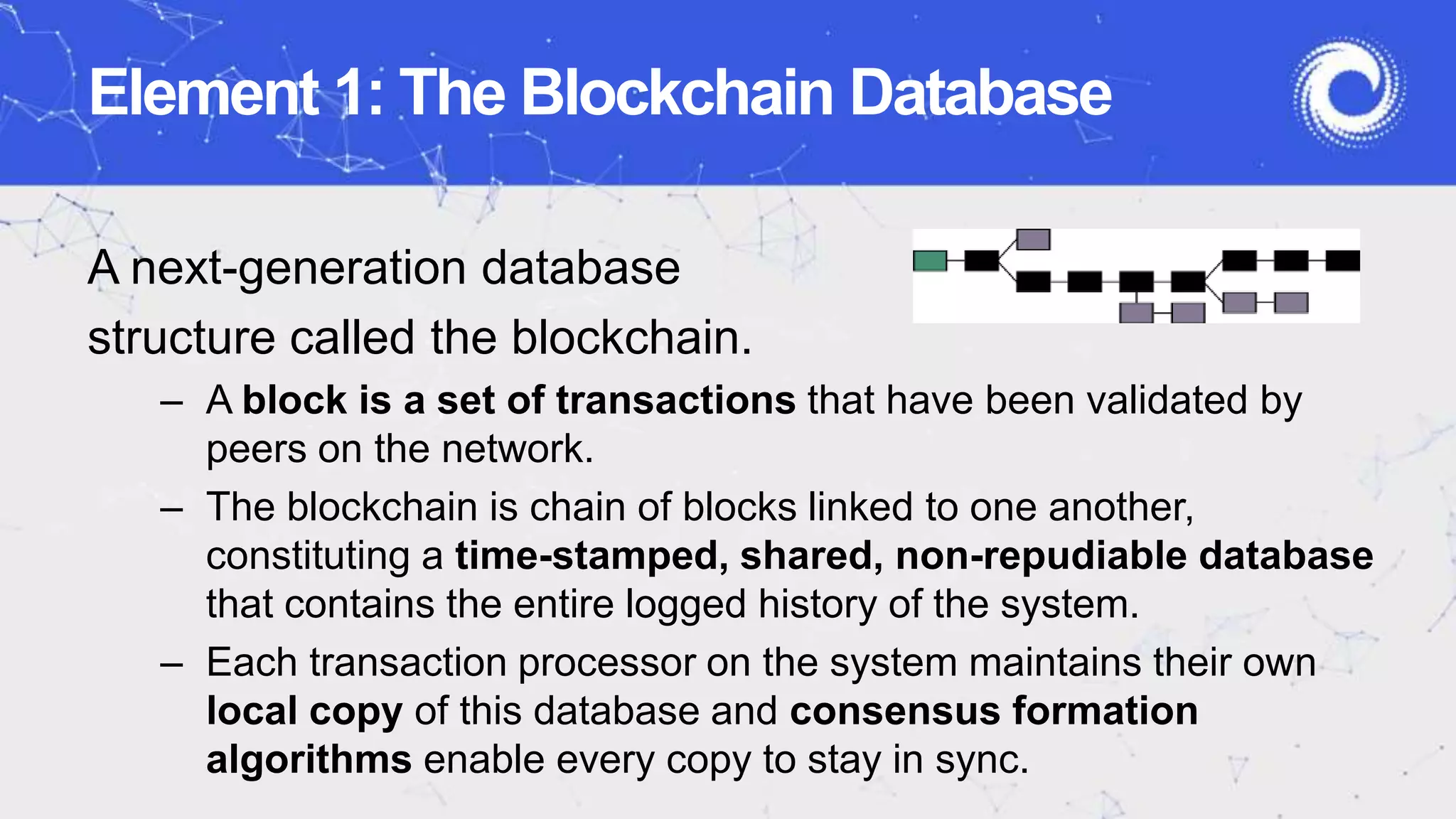 Element 1: The Blockchain Database
A next-generation database
structure called the blockchain.
– A block is a set of transactions that have been validated by
peers on the network.
– The blockchain is chain of blocks linked to one another,
constituting a time-stamped, shared, non-repudiable database
that contains the entire logged history of the system.
– Each transaction processor on the system maintains their own
local copy of this database and consensus formation
algorithms enable every copy to stay in sync.
 