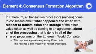 Element 4: Consensus Formation Algorithm
In Ethereum, all transaction processors (miners) come
to consensus about what happened and when with
respect to transmission and storage of the ether
value token as well as coming to an agreement about
all of the processing that is done in all of the
shared programs on the Ethereum World Computer.
– This happens approximately every 15 seconds.
– This requires a slim majority of honest processors.
 