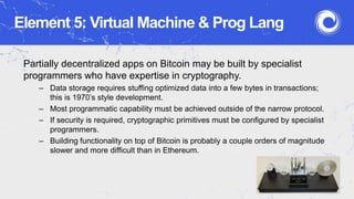 Element 5: Virtual Machine & Prog Lang
Partially decentralized apps on Bitcoin may be built by specialist
programmers who have expertise in cryptography.
– Data storage requires stuffing optimized data into a few bytes in transactions;
this is 1970’s style development.
– Most programmatic capability must be achieved outside of the narrow protocol.
– If security is required, cryptographic primitives must be configured by specialist
programmers.
– Building functionality on top of Bitcoin is probably a couple orders of magnitude
slower and more difficult than in Ethereum.
 