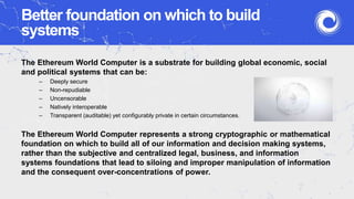 Better foundation on which to build
systems
The Ethereum World Computer is a substrate for building global economic, social
and political systems that can be:
– Deeply secure
– Non-repudiable
– Uncensorable
– Natively interoperable
– Transparent (auditable) yet configurably private in certain circumstances.
The Ethereum World Computer represents a strong cryptographic or mathematical
foundation on which to build all of our information and decision making systems,
rather than the subjective and centralized legal, business, and information
systems foundations that lead to siloing and improper manipulation of information
and the consequent over-concentrations of power.
 