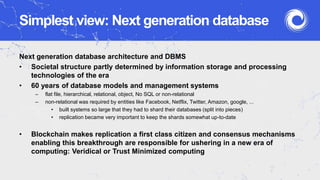 Simplest view: Next generation database
Next generation database architecture and DBMS
• Societal structure partly determined by information storage and processing
technologies of the era
• 60 years of database models and management systems
– flat file, hierarchical, relational, object, No SQL or non-relational
– non-relational was required by entities like Facebook, Netflix, Twitter, Amazon, google, ...
• built systems so large that they had to shard their databases (split into pieces)
• replication became very important to keep the shards somewhat up-to-date
• Blockchain makes replication a first class citizen and consensus mechanisms
enabling this breakthrough are responsible for ushering in a new era of
computing: Veridical or Trust Minimized computing
 
