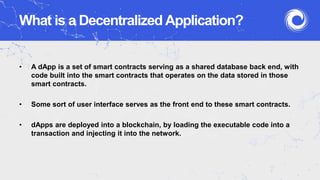 What is a Decentralized Application?
• A dApp is a set of smart contracts serving as a shared database back end, with
code built into the smart contracts that operates on the data stored in those
smart contracts.
• Some sort of user interface serves as the front end to these smart contracts.
• dApps are deployed into a blockchain, by loading the executable code into a
transaction and injecting it into the network.
 