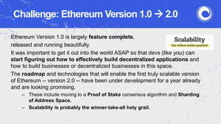 Challenge: Ethereum Version 1.0  2.0
Ethereum Version 1.0 is largely feature complete,
released and running beautifully.
It was important to get it out into the world ASAP so that devs (like you) can
start figuring out how to effectively build decentralized applications and
how to build businesses or decentralized businesses in this space.
The roadmap and technologies that will enable the first truly scalable version
of Ethereum -- version 2.0 -- have been under development for a year already
and are looking promising.
– These include moving to a Proof of Stake consensus algorithm and Sharding
of Address Space.
– Scalability is probably the winner-take-all holy grail.
 