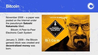 Bitcoin
November 2008 – a paper was
posted on the Internet under
the pseudonym Satoshi
Nakamoto titled:
Bitcoin: A Peer-to-Peer
Electronic Cash System
January 3, 2009 – the Bitcoin
genesis block was created and
decentralized money was
born.
 