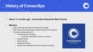 History of ConsenSys
• About 11 months ago: ConsenSys Enterprise Was Formed
• Mission:
– Help enterprises formulate their blockchain strategy
– Build custom blockchain-based software solutions for enterprise
– Currently building solutions in:
• Financial Services Industry
– Securities, Tokenized Currency, Insurance
• Energy Industry
• Music Industry
• Healthcare Industry
• Supply Chain Management and Provenance Tracking
 