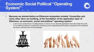 Economic Social Political “Operating
System”
• Because we started before an Ethereum ecosystem existed: ConsenSys and
many other devs are building, at the foundation of the application layer of
Ethereum, an economic, social and political "operating system”
– a set of core components or building blocks on which we can all build applications that will enable the world
to run itself according to a horizontal, consensus-driven organizational principle as opposed to the traditional
top-down command and control paradigm.
 