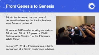From Genesis to Genesis
Bitcoin implemented the use case of
decentralized money, but the implications
were far more profound.
November 2013 – after working on various
Bitcoin and Bitcoin 2.0 projects, Vitalik
Buterin wrote Version 1 of the Ethereum
White Paper.
January 25, 2014 -- Ethereum was publicly
announced at a Bitcoin conference in Miami.
 