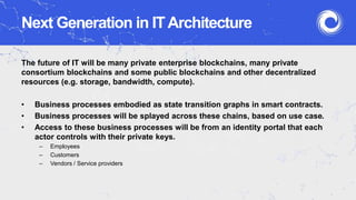 Next Generation in ITArchitecture
The future of IT will be many private enterprise blockchains, many private
consortium blockchains and some public blockchains and other decentralized
resources (e.g. storage, bandwidth, compute).
• Business processes embodied as state transition graphs in smart contracts.
• Business processes will be splayed across these chains, based on use case.
• Access to these business processes will be from an identity portal that each
actor controls with their private keys.
– Employees
– Customers
– Vendors / Service providers
 