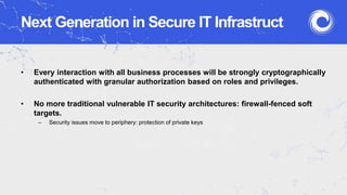 Next Generation in Secure IT Infrastruct
• Every interaction with all business processes will be strongly cryptographically
authenticated with granular authorization based on roles and privileges.
• No more traditional vulnerable IT security architectures: firewall-fenced soft
targets.
– Security issues move to periphery: protection of private keys
 