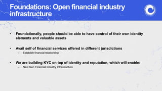 Foundations: Open financial industry
infrastructure
• Foundationally, people should be able to have control of their own identity
elements and valuable assets
• Avail self of financial services offered in different jurisdictions
– Establish financial relationship
• We are building KYC on top of identity and reputation, which will enable:
– Next Gen Financial Industry Infrastructure
 