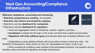 Next GenAccounting/Compliance
Infrastructure
Real-time compliance, accounting and monitoring:
• Real-time comprehensive auditing, not sampled.
• Real-time risk metrics and sensitivity analyses.
• Real-time overview dashboard for companies.
• Real-time overview dashboard for regulators.
• Views and aggregated views of companies, sectors, regions, countries .....
• Compliance is baked into the logic or the smart contracts that underlie all processes.
• Regulators will write software specs and develop tests that compliant software must
pass.
• Organizations using certified software will not be able to break or bend any rules. For
99.999% of transactions, there will be no room for interpretation of words. Code is law.
• When exceptional conditions arise outside of the anticipated scenarios, the situation can be
handled using conventional regulatory and legal mechanisms.
 