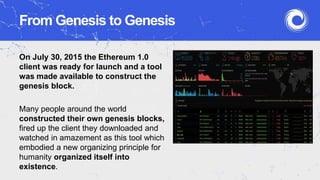 From Genesis to Genesis
On July 30, 2015 the Ethereum 1.0
client was ready for launch and a tool
was made available to construct the
genesis block.
Many people around the world
constructed their own genesis blocks,
fired up the client they downloaded and
watched in amazement as this tool which
embodied a new organizing principle for
humanity organized itself into
existence.
 