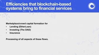 Efficiencies that blockchain-based
systems bring to financial services
Marketplace/crowd capital formation for
• Lending (EtherLoan)
• Investing (The DAO)
• Insurance
Processing of all aspects of these flows.
 