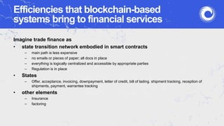 Efficiencies that blockchain-based
systems bring to financial services
Imagine trade finance as
• state transition network embodied in smart contracts
– main path is less expensive
– no emails or pieces of paper; all docs in place
– everything is logically centralized and accessible by appropriate parties
– Regulation is in place
• States
– Offer, acceptance, invoicing, downpayment, letter of credit, bill of lading. shipment tracking, reception of
shipments, payment, warrantee tracking
• other elements
– Insurance
– factoring
 