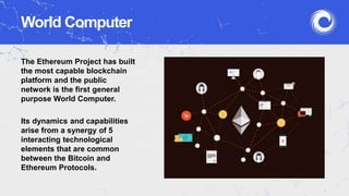 World Computer
The Ethereum Project has built
the most capable blockchain
platform and the public
network is the first general
purpose World Computer.
Its dynamics and capabilities
arise from a synergy of 5
interacting technological
elements that are common
between the Bitcoin and
Ethereum Protocols.
 