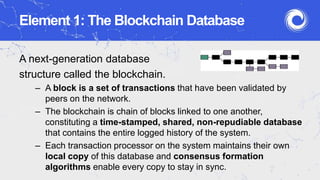 Element 1: The Blockchain Database
A next-generation database
structure called the blockchain.
– A block is a set of transactions that have been validated by
peers on the network.
– The blockchain is chain of blocks linked to one another,
constituting a time-stamped, shared, non-repudiable database
that contains the entire logged history of the system.
– Each transaction processor on the system maintains their own
local copy of this database and consensus formation
algorithms enable every copy to stay in sync.
 