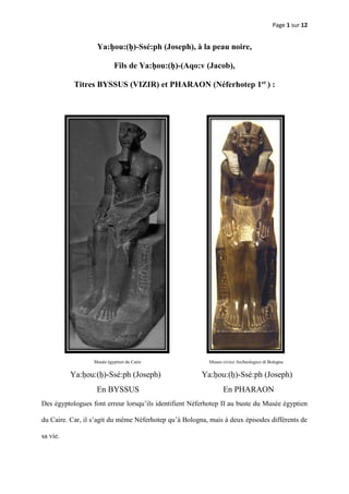 Page 1 sur 12
Ya:ḥou:(ḥ)-Ssé:ph (Joseph), à la peau noire,
Fils de Ya:ḥou:(ḥ)-(Aqo:v (Jacob),
Titres BYSSUS (VIZIR) et PHARAON (Néferhotep 1er
) :
Musée égyptien du Caire Museo civico Archeologico di Bologna
Ya:ḥou:(ḥ)-Ssé:ph (Joseph) Ya:ḥou:(ḥ)-Ssé:ph (Joseph)
En BYSSUS En PHARAON
Des égyptologues font erreur lorsqu’ils identifient Néferhotep II au buste du Musée égyptien
du Caire. Car, il s’agit du même Néferhotep qu’à Bologna, mais à deux épisodes différents de
sa vie.
 