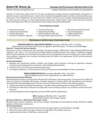 JOSEPH W. DIXON, JR. INFORMATIONTECHNOLOGYBUSINESS EXECUTIVE
508-561-1547  joe_12141@yahoo.com Lynnfield, MA  https://www.linkedin.com/in/josephdixon
Seasoned IT Operations leader with over 25 years of experience leading company transformations and growth to
optimize business and IT performance. Solid track record of directing global expansion efforts, enhancing efficiencies,
and growth of over $200M and cost reductions of over $40M. Hands-on senior manager with demonstrated aptitude
for inspiring team cohesion to exceed organizational expectations. Subject matter expert with retail stores, medical
clinics and supply chain. Effective communicator with strong relationship building skills.
Areas of Expertise include:
 Information Security  Transition Planning  P&L Revenue & Profit Growth
 Global Service Operations  Relationship Building  Project Management
 Problem Resolution
 Hardware & Software Upgrades
 Staff Training & Leadership
 Strategic Planning & Forecasting
 Global Supply Chain
 End-User Service
EXPERIENCE & NOTABLE CONTRIBUTIONS
FRESENIUS MEDICAL CARE NORTH AMERICA  Lexington, MA  Nov 2014 – Feb 2016
A North American Call Center and IT service management operations group - 74 resources and $6M budget.
DIRECTOR –PRODUCTION SUPPORT SERVICES
Performed a variety of leadership roles including, call center manager, ITSM Leader, Project Manager BMC-Remedy
Upgrade to v8.1 from v 7.6.4., Security Provisioning, Office365 implementation and customer satisfaction program
head. Assemble and lead cross-functional teamsunder a matrix management structure to address and resolve complex
clinic problems. Integrated care interfaces including Cerner for Patient Care applications, TCP/IP network protocols,
and ICD 10 standards.
KEY ACCOMPLISHMENTS:
 Managed and coordinated incident, problem, and change control program covering all production computer
environments including policies, procedures, and tracking/auditing systems
 Certified in ITIL v3.0 with service operations experience
 Leveraged certification in IT Infrastructure Library (ITIL) process methodologies to improve operations
SHIRE PHARMACEUTICALS  Lexington, MA  Mar 2014 – Sept 2014
Global $6.4B pharmaceutical firm, responsible for over 2000 end-users.
[CONTRACT] SITE DELIVERY MANAGER
Spearheaded the company’stransition from WindowsXP to Windows 7 operating systems. Transitioned over 2000 end
users at all levels in Lexington, MA location. Provided support for mission critical tools and software environments
including LIMS and testing applications. Oversaw end-user desktop assets, hardware and software updates.
 Implemented Software Configuration Manager from Microsoft Asset Management utilizing SCCM 2012-R2
 Provided site leadership for planned and unplanned events including customer care, technical, and administrative
resources
 Ensured compliance with all regulatory, security, HIPPA, and PCI requirements
EMC  Hopkinton, MA  Mar 2013 – Sept 2013
Global $24.5B computer data storage company.
[CONTRACT] DIRECTOR –SAP VENDOR MANAGEMENT OFFICE
Managed major systems integration, sub-contract vendors, and program related expense savings. Thrived in a highly
dynamic, collaborative environment.
KEY ACCOMPLISHMENTS:
 Drove ERP process and information improvements through analytics including Kaizen, and Agile
 Delivered on-time software program releases through SOW / PO workflow execution.
 Implemented Gain Share / Risk Share contract model
 
