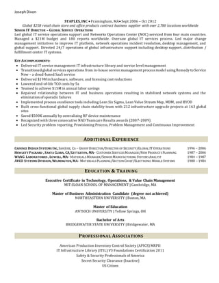 JosephDixon
STAPLES, INC  Framingham, MA Sept 2006 – Oct 2012
Global $25B retail chain store and office products contract business supplier with over 2,780 locations worldwide
SENIOR IT DIRECTOR – GLOBAL SERVICE OPERATIONS
Led global IT service operations support and Networks Operations Center (NOC) serviced from four main countries.
Managed a $21M budget and 180 reports worldwide. Oversaw global IT services process. Led major change
management initiatives to improve IT platform, network operations incident resolution, desktop management, and
global support. Directed 24/7 operations of global infrastructure support including desktop support, distribution /
fulfillment center IT systems.
KEY ACCOMPLISHMENTS:
 Delivered IT service management IT infrastructure library and service level management
 Transitioned global services operations from in-house service management processmodel usingRemedy to Service
Now – a cloud-based SaaS service
 Delivered $19M in hardware, software, and licensing cost reductions
 Lowered end-of-life TCO costs by 5x
 Teamed to achieve $15M in annual labor savings
 Repaired relationship between IT and business operations resulting in stabilized network systems and the
elimination of sporadic failures
 Implemented process excellence tools including Lean Six Sigma, Lean Value Stream Map, MDM, and BYOD
 Built cross-functional global supply chain stability team with 212 infrastructure upgrade projects at 163 global
sites
 Saved $500K annually by centralizing RF device maintenance
 Recognized with three consecutive NAD Teamcare Results awards (2007-2009)
 Led Security problem reporting, Provisioning Process, Problem Management and Continuous Improvement
ADDITIONAL EXPERIENCE
CADENCE DESIGNSYSTEMS INC, SANJOSE, CA – GROUP DIRECTOR/DIRECTOR OF SECURITY/GLOBAL IT OPERATIONS 1996 – 2006
HEWLETT PACKARD , SANTA CLARA, CA/LITTLETON, MA– CUSTOMER SERVICESMANAGER/NEW PRODUCTS PLANNING 1987 – 2006
WANG LABORATORIES , LOWELL, MA– MATERIALS MANAGER/SENIOR MANUFACTURING SYSTEMSANALYST 1984 – 1987
AVCO SYSTEMS DIVISION, WILMINGTON, MA– MATERIALS PLANNING/SECTIONCHIEF/ELECTRONIC MISSILE SYSTEMS 1980 – 1984
EDUCATION & TRAINING
Executive Certificate in Technology, Operations, & Value Chain Management
MIT SLOAN SCHOOL OF MANAGEMENT | Cambridge, MA
Master of Business Administration Candidate (degree not achieved)
NORTHEASTERN UNIVERSITY | Boston, MA
Master of Education
ANTIOCH UNIVERSITY | Yellow Springs, OH
Bachelor of Arts
BRIDGEWATER STATE UNIVERSITY | Bridgewater, MA
PROFESSIONAL ASSOCIATIONS
American Production Inventory Control Society (APICS) MRPII
IT Infrastructure Library (ITIL) V3 Foundations Certification 2011
Safety & Security Professionals of America
Secret Security Clearance (Inactive)
US Citizen
 