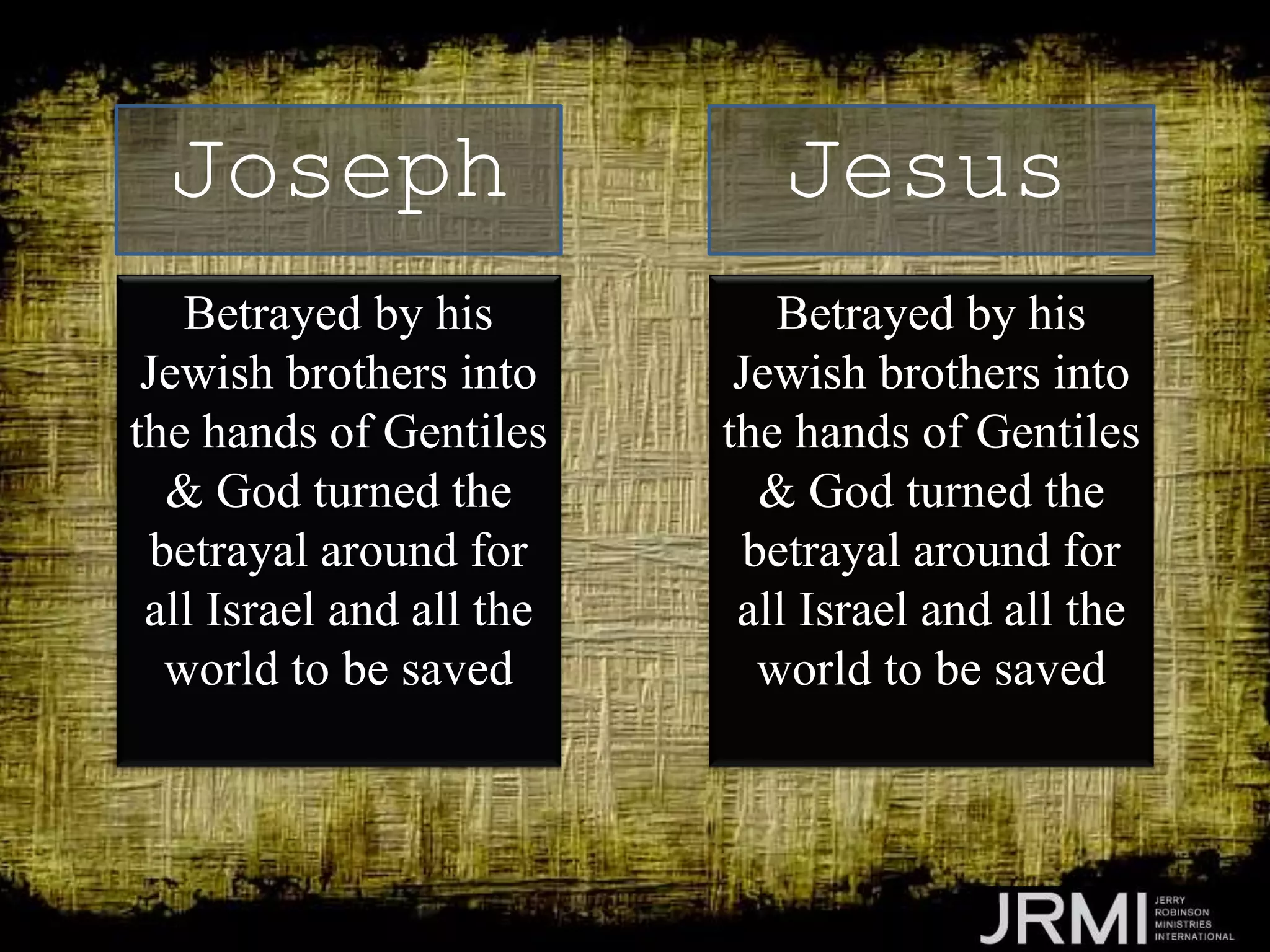 Betrayed by his
Jewish brothers into
the hands of Gentiles
& God turned the
betrayal around for
all Israel and all the
world to be saved
Joseph Jesus
Betrayed by his
Jewish brothers into
the hands of Gentiles
& God turned the
betrayal around for
all Israel and all the
world to be saved
 