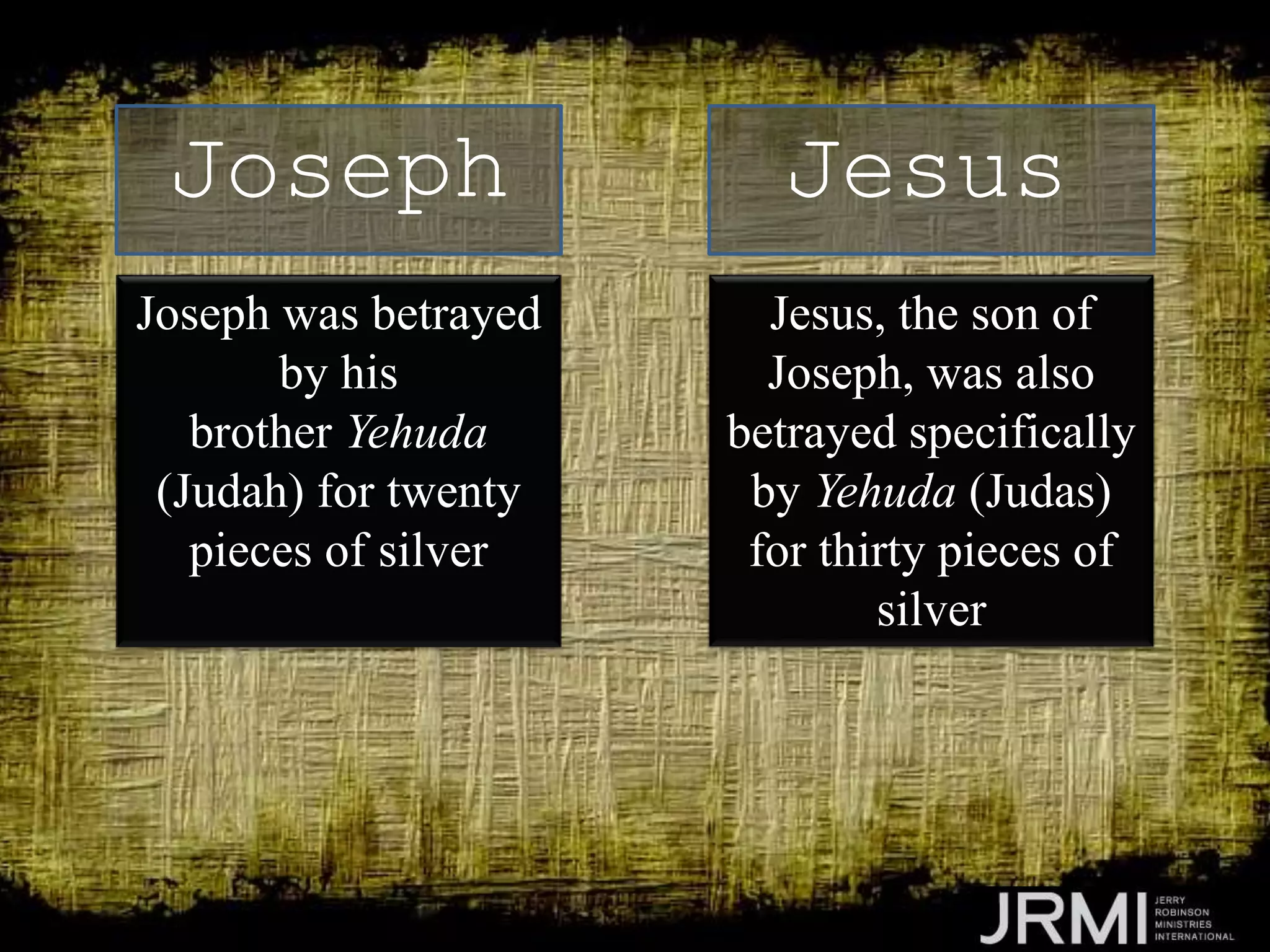 Joseph was betrayed
by his
brother Yehuda
(Judah) for twenty
pieces of silver
Joseph Jesus
Jesus, the son of
Joseph, was also
betrayed specifically
by Yehuda (Judas)
for thirty pieces of
silver
 