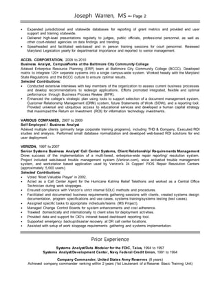 Joseph Warren, MS ••• Page 2
 Expanded jurisdictional and statewide databases for reporting of grant metrics and provided end user
support and training statewide.
 Delivered high-level presentations regularly to judges, public officials, professional personnel, as well as
other court-related agencies on data findings and trending.
 Spearheaded and facilitated web-based and in person training sessions for court personnel. Reviewed
Maryland Legislation yearly for departmental importance and reported to senior management.
ACCEL CORPORTATION, 2009 to 2010
Business Analyst, CampusWorks at the Baltimore City Community College
Advised Enterprise Resource Planning (ERP) team at Baltimore City Community College (BCCC). Developed
matrix to integrate 120+ separate systems into a single campus-wide system. Worked heavily with the Maryland
State Regulations and the BCCC culture to ensure optimal results.
Selected Contributions:
 Conducted extensive interviews with key members of the organization to assess current business processes
and develop recommendations to redesign applications. Efforts promoted integrated, flexible and optimal
performance through Business Process Review (BPR).
 Enhanced the college’s strategic plan using tools to support selection of a document management system,
Customer Relationship Management (CRM) system, future Statements of Work (SOW), and a reporting tool.
Provided universal and ubiquitous access to educational services and developed a human capital strategy
that maximized the Return on Investment (ROI) for information technology investments.
VARIOUS COMPANIES, 2007 to 2009
Self Employed / Business Analyst
Advised multiple clients (primarily large corporate training programs), including THD & Company. Executed ROI
studies and analysis. Performed small database normalization and developed web-based ROI solutions for end
user deployment.
VERIZON, 1997 to 2007
Senior Systems Business Analyst/ Call Center Systems, Client Relationship/ Requirements Management
Drove success of the implementation of a multi-tiered, enterprise-wide repair reporting/ resolution system.
Project included web-based trouble management system (Verizon.com), voice activated trouble management
system, and workstation based application used by Verizon's 24 Copper/ FIOS Repair Resolution Centers
(approximately 5,000 users).
Selected Contributions:
 Voted ‘Most Valuable Player’ in 2002.
 Acted as a Call Center Agent for the Hurricane Katrina Relief Telethons and worked as a Central Office
Technician during work stoppages.
 Ensured compliance with Verizon’s strict internal SDLC methods and procedures.
 Facilitated and documented business requirements gathering sessions with clients, created systems design
documentation, program specifications and use cases, systems training/systems testing (test cases).
 Assigned specific tasks to appropriate individuals/teams (MS Project).
 Managed Change Control Boards for system enhancements and cost adherence.
 Traveled domestically and internationally to client sites for deployment activities.
 Provided data and support for CIO’s intranet based dashboard reporting tool.
 Supported emergency backup/disaster recovery at DR call center locations.
 Assisted with setup of work stoppage requirements gathering and systems implementation.
Prior Experience
Systems Analyst/Data Modeler for the FDIC, Talus, 1994 to 1997
Systems Analyst/Development Center, Navy Federal Credit Union, 1991 to 1994
Company Commander, United States Army Reserves (8 years)
Achieved company commander ranking within 2 years (1st Lieutenant of a Reserve Basic Training Unit)
 