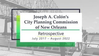 Joseph A. Colón’s
City Planning Commission
of New Orleans
Retrospective
July 2017 – August 2022
 