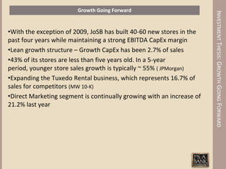 Growth Going Forward




                                                                       INVESTMENT THESIS: GROWTH GOING FORWARD
•With the exception of 2009, JoSB has built 40-60 new stores in the
past four years while maintaining a strong EBITDA CapEx margin
•Lean growth structure – Growth CapEx has been 2.7% of sales
•43% of its stores are less than five years old. In a 5-year
period, younger store sales growth is typically ~ 55% ( JPMorgan)
•Expanding the Tuxedo Rental business, which represents 16.7% of
sales for competitors (MW 10-K)
•Direct Marketing segment is continually growing with an increase of
21.2% last year
 