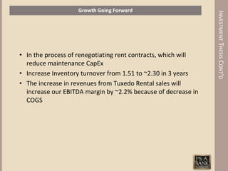 Growth Going Forward




                                                               INVESTMENT THESIS CONT’D
• In the process of renegotiating rent contracts, which will
  reduce maintenance CapEx
• Increase Inventory turnover from 1.51 to ~2.30 in 3 years
• The increase in revenues from Tuxedo Rental sales will
  increase our EBITDA margin by ~2.2% because of decrease in
  COGS
 